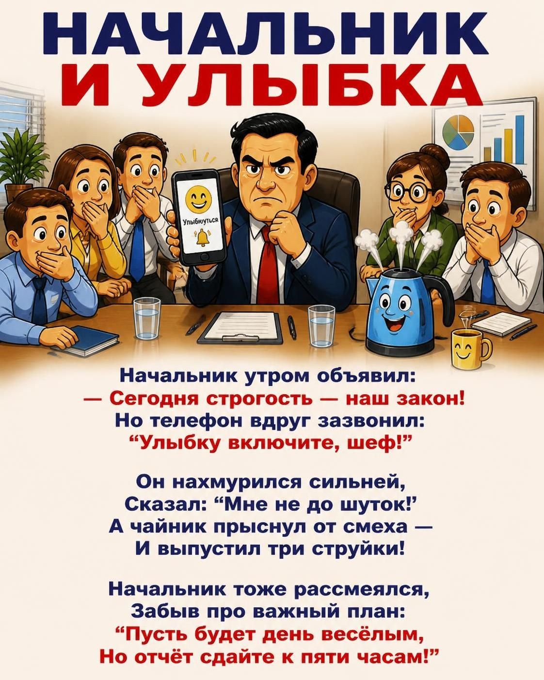 НАЧАЛЬНИК И УЛЫБКА. Начальник утром объявил: — Сегодня строгость — наш закон! Но телефон вдруг зазвонил: “Улыбку включите, шеф!” Он нахмурился сильней, Сказал: “Мне не до шуток!” А чайник прыснул от смеха — И выпустил три струйки! Начальник тоже рассмеялся, Забыв про важный план: “Пусть будет день весёлым, Но отчёт сдайте к пяти часам!”