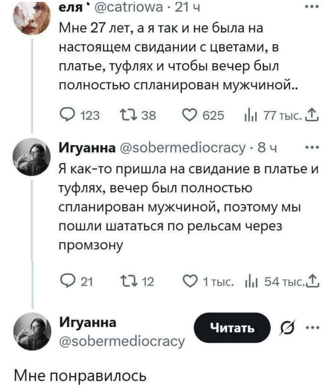 еля • @catriowa • 21 ч Мне 27 лет, а я так и не была на настоящем свидании с цветами, в платье, туфлях и чтобы вечер был полностью спланирован мужчиной.. Игуанна @sobermediocracy • 8 ч Я как-то пришла на свидание в платье и туфлях, вечер был полностью спланирован мужчиной, поэтому мы пошли шататься по рельсам через промзону Игуанна