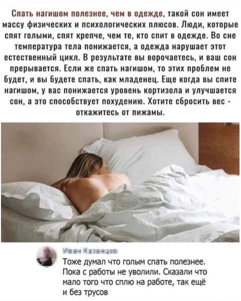 Спать нагишом полезнее, чем в одежде, такой сон имеет массу физических и психологических плюсов. Люди, которые спят голыми, спят крепче, чем те, кто спит в одежде. Во сне температура тела понижается, а одежда нарушает этот естественный цикл. В результате вы ворочаетесь, и ваш сон прерывается. Если же спать нагишом, то этих проблем не будет, и вы