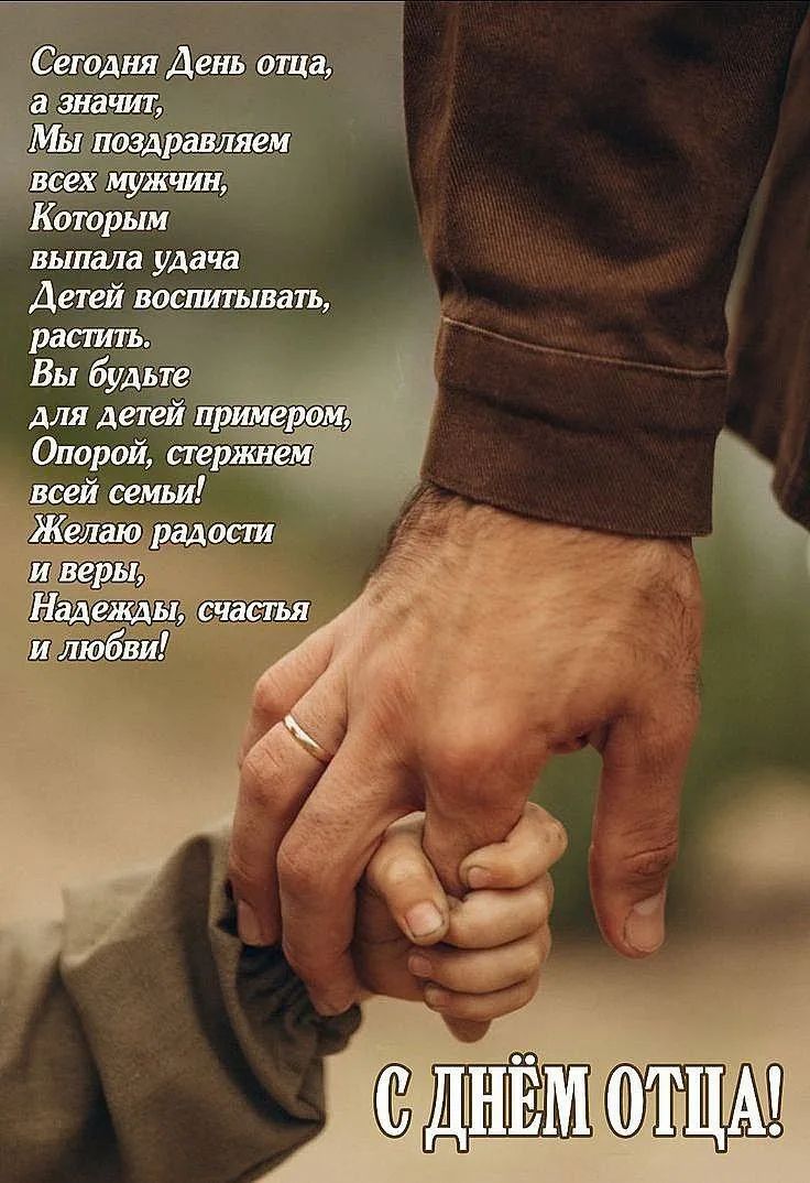 Сегодня День отца, а значит, Мы поздравляем всех мужчин, Которым выпала удача Детей воспитывать, растить. Вы будьте для детей примером, Опорой, стержнем всей семьи! Желаю радости и веры, Надежды, счастья и любви! С ДНЁМ ОТЦА!