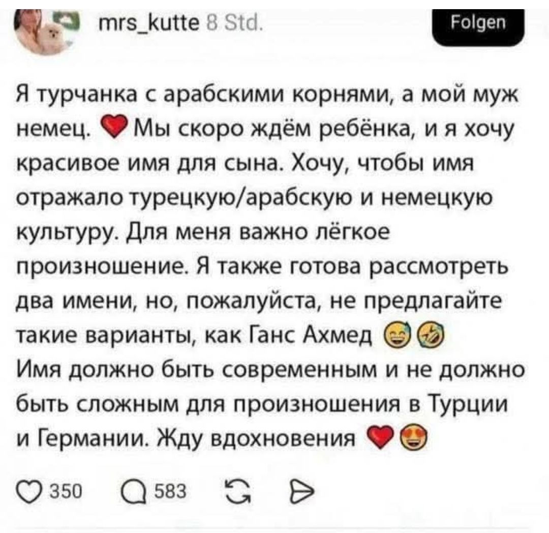 mrs_kutte 8 Std. Folgen Я турчанка с арабскими корнями, а мой муж немец. Мы скоро ждём ребёнка, и я хочу красивое имя для сына. Хочу, чтобы имя отражало турецкую/арабскую и немецкую культуру. Для меня важно лёгкое произношение. Я также готова рассмотреть два имени, но, пожалуйста, не предлагайте такие варианты, как Ганс Ахмед Имя должно быть