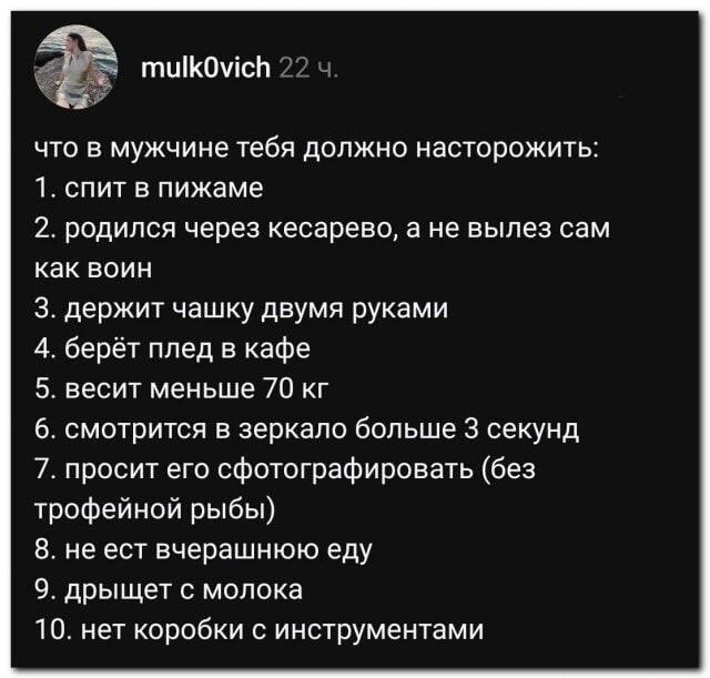 mulk0vich 22 ч. что в мужчине тебя должно насторожить: 1. спит в пижаме 2. родился через кесарево, а не вылез сам как воин 3. держит чашку двумя руками 4. берёт плед в кафе 5. весит меньше 70 кг 6. смотрится в зеркало больше 3 секунд 7. просит его сфотографировать (без трофейной рыбы) 8. не ест вчерашнюю еду 9. дрыщет с молока 10. нет коробки с