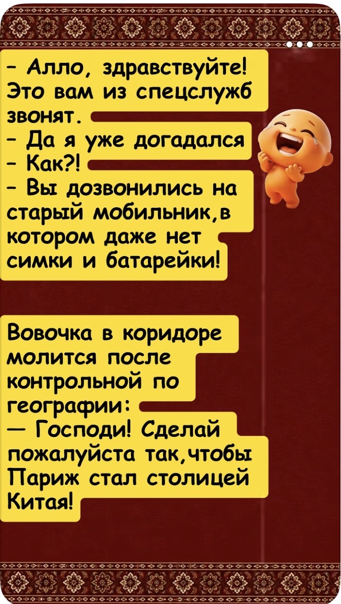 - Алло, здравствуйте! Это вам из спецслужб звонят. - Да я уже догадался - Как?! - Вы дозвонились на старый мобильник, в котором даже нет симки и батарейки! Вовочка в коридоре молится после контрольной по географии: - Господи! Сделай пожалуйста так, чтобы Париж стал столицей Китая!