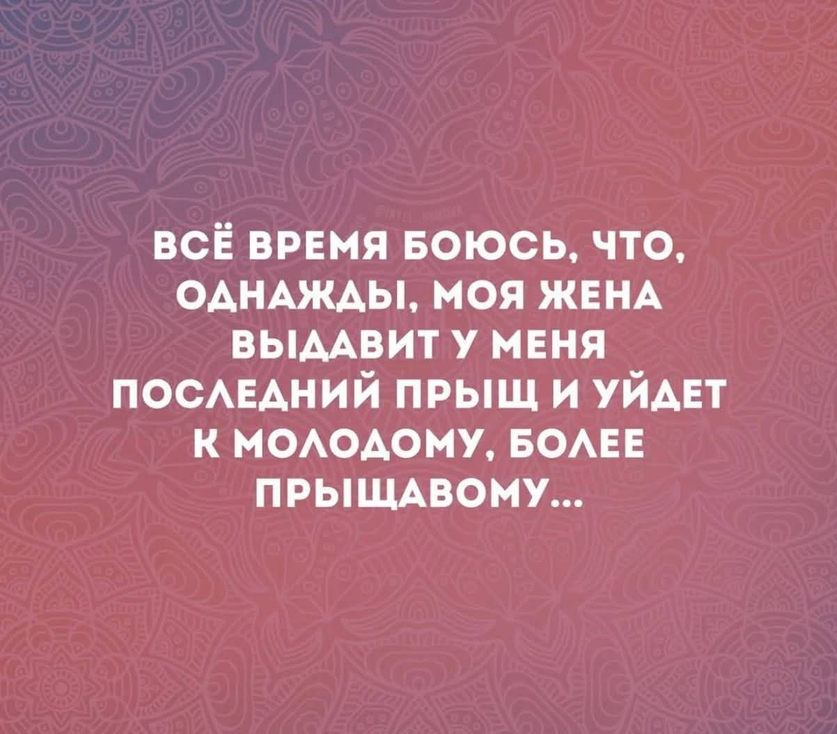 ВСЁ ВРЕМЯ БОЮСЬ, ЧТО, ОДНАЖДЫ, МОЯ ЖЕНА ВЫДАВИТ У МЕНЯ ПОСЛЕДНИЙ ПРЫЩ И УЙДЕТ К МОЛОДОМУ, БОЛЕЕ ПРЫЩАВОМУ...