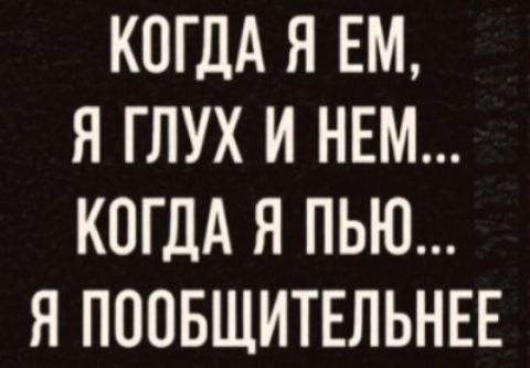 КОГДА Я ЕМ, Я ГЛУХ И НЕМ... КОГДА Я ПЬЮ... Я ПООБЩИТЕЛЬНЕЕ