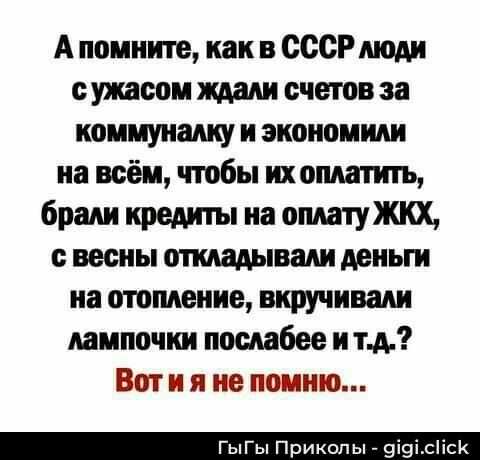 А помните, как в СССР люди с ужасом ждали счетов за коммуналку и экономили на всём, чтобы их оплатить, брали кредиты на оплату ЖКХ, с весны откладывали деньги на отопление, вкручивали лампочки послабее и т.д.? Вот и я не помню...