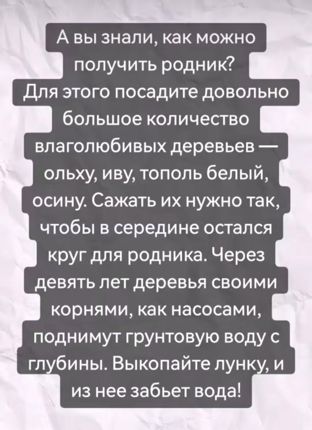 А вы знали, как можно получить родник? Для этого посадите довольно большое количество влаголюбивых деревьев — ольху, иву, тополь белый, осину. Сажать их нужно так, чтобы в середине остался круг для родника. Через девять лет деревья своими корнями, как насосами, поднимуь грунтовые воду с глубины. Выкопайте лунку, и из нее забьет вода!
