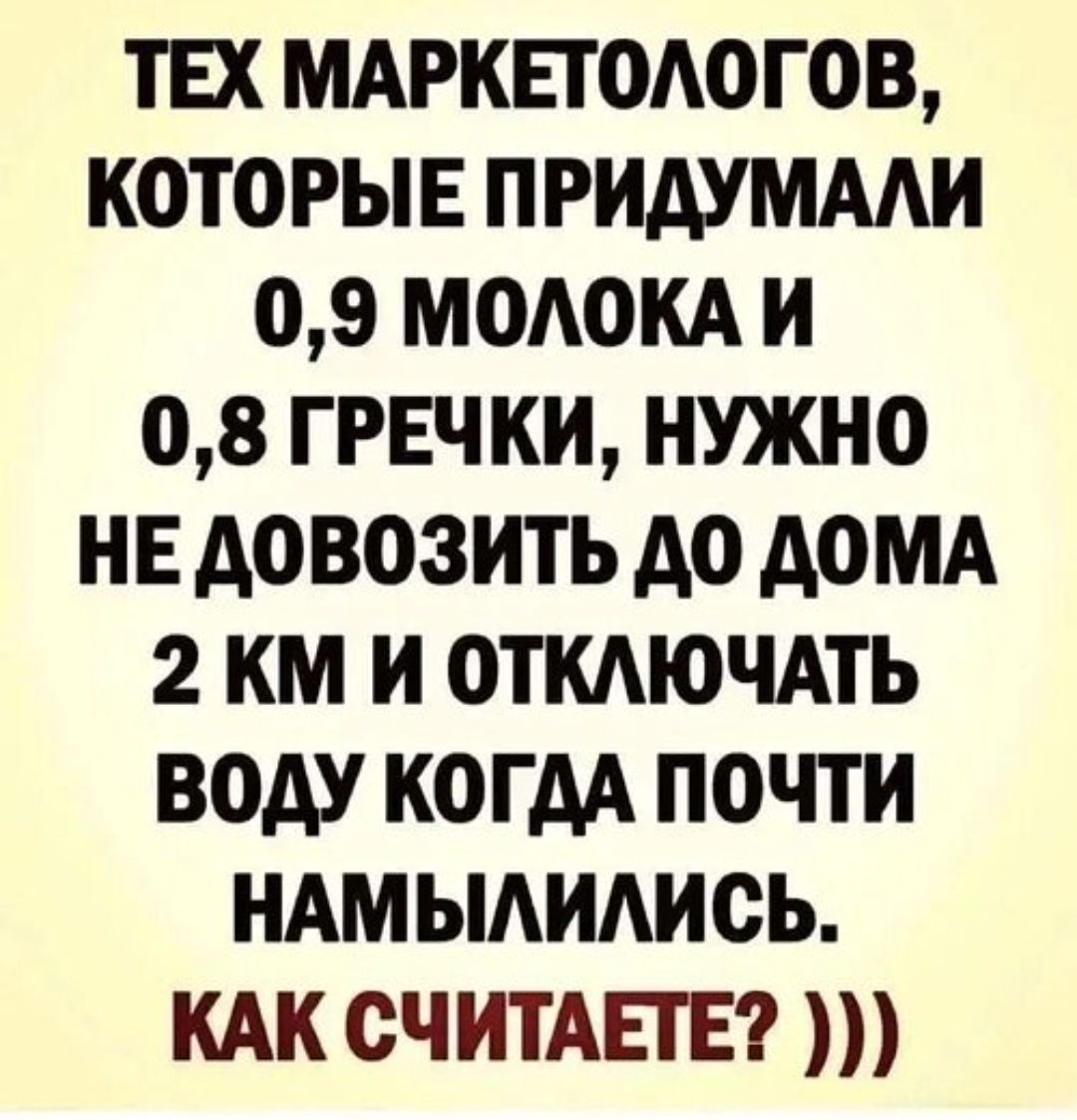 ТЕХ МАРКЕТОЛОГОВ, КОТОРЫЕ ПРИДУМАЛИ 0,9 МОЛОКА И 0,8 ГРЕЧКИ, НУЖНО НЕ ДОВОЗИТЬ ДО ДОМА 2 КМ И ОТКЛЮЧАТЬ ВОДУ КОГДА ПОЧТИ НАМЫЛИЛИСЬ. КАК СЧИТАЕТЕ? )))
