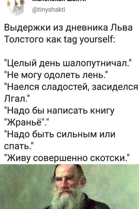 маленькая Шакти @tinyshakti Выдержки из дневника Льва Толстого как tag yourself: Целый день шалопутничал. Не могу одолеть лень. Наелся сладостей, засиделся. Лгал. Надо бы написать книгу Жраньё. Надо быть сильным или спать. Живу совершенно скотски.