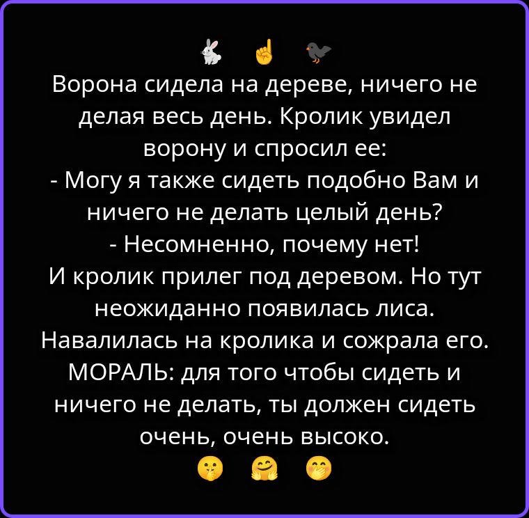 Ворона сидела на дереве, ничего не делая весь день. Кролик увидел ворону и спросил ее: - Могу я также сидеть подобно Вам и ничего не делать целый день? - Несомненно, почему нет! И кролик прилег под деревом. Но тут неожиданно появилась лиса. Навалилась на кролика и сожрала его. МОРАЛЬ: для того чтобы сидеть и ничего не делать, ты должен сидеть