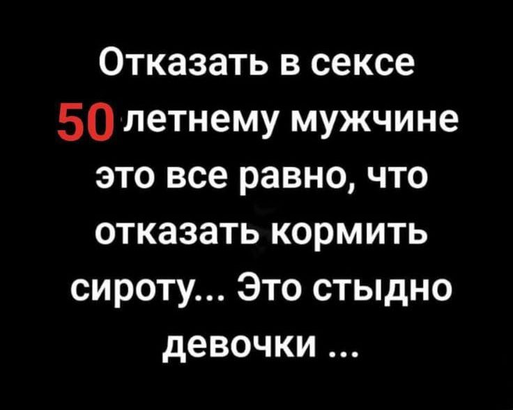 Отказать в сексе 50 летнему мужчине это все равно, что отказать кормить сироту... Это стыдно девочки ...