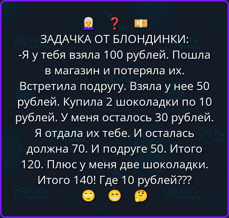 ЗАДАЧКА ОТ БЛОНДИНКИ: -Я у тебя взяла 100 рублей. Пошла в магазин и потеряла их. Встретила подругу. Взяла у нее 50 рублей. Купила 2 шоколадки по 10 рублей. У меня осталось 30 рублей. Я отдала их тебе. И осталась должна 70. И подруге 50. Итого 120. Плюс у меня две шоколадки. Итого 140! Где 10 рублей???