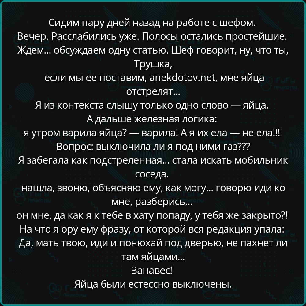 Сидим пару дней назад на работе с шефом. Вечер. Расслабились уже. Полосы остались простейшие. Ждем... обсуждаем одну статью. Шеф говорит, ну, что ты, Трушка, если мы ее поставим, anekdotov.net, мне яйца отстрелят... Я из контекста слышу только одно слово — яйца. А дальше железная логика: я утром варила яйца? — варила! А я их ела — не ела!!!