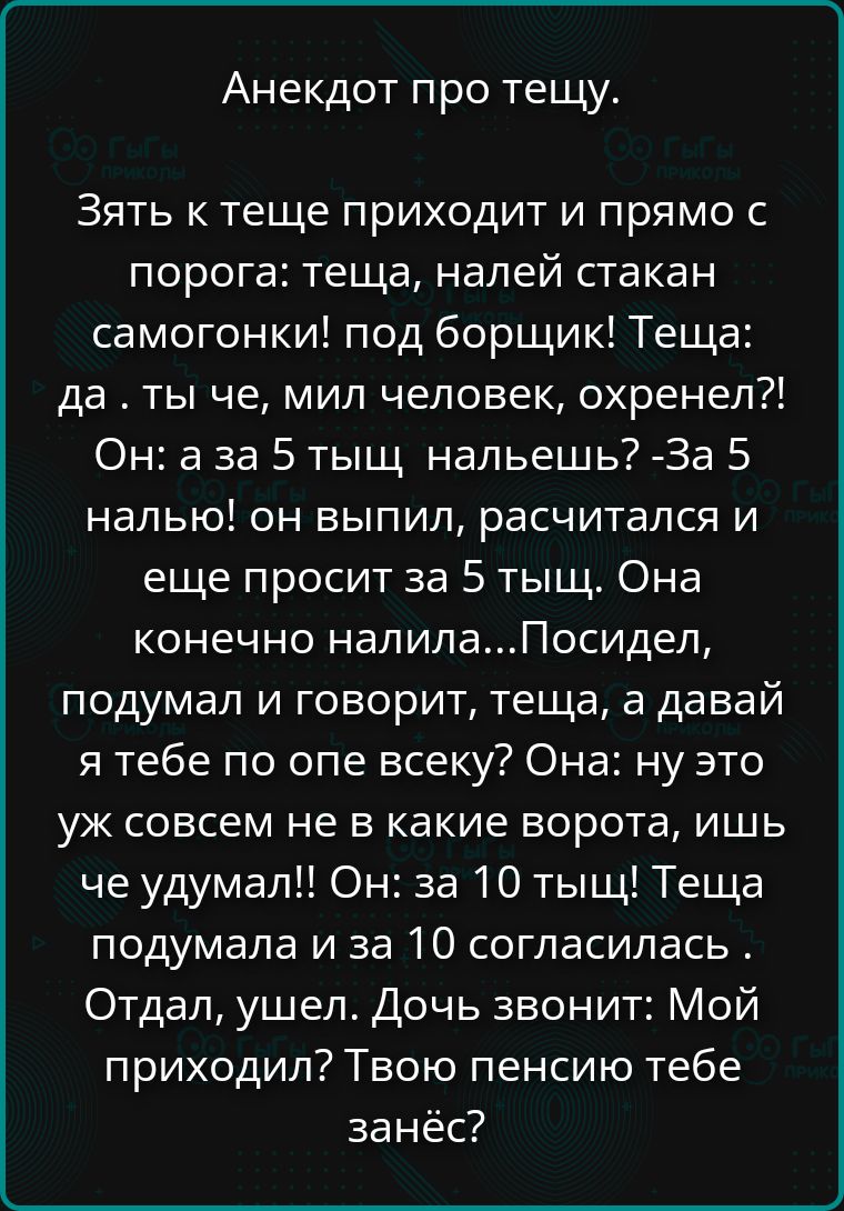 Анекдот про тещу.
Зять к теще приходит и прямо с порога: теща, налей стакан самогонки! под борщик! Теща: да . ты че, мил человек, охренел?! Он: а за 5 тыщ нальешь? -За 5 налью! он выпил, расчитался и еще просит за 5 тыщ. Она конечно налила...Посидел, подумал и говорит, теща, а давай я тебе по опе всеку? Она: ну это уж совсем не в какие ворота, ишь