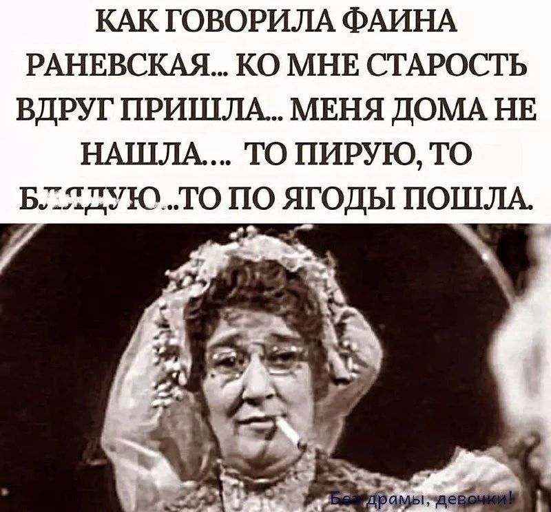 Как говорила Фаина Раневская... Ко мне старость вдруг пришла... Меня дома не нашла... То пирую, то блядую... То по ягоды пошла.