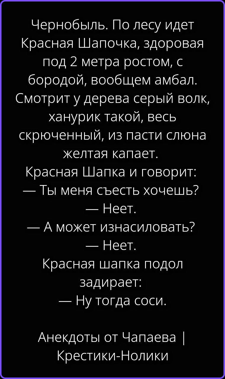 Чернобыль. По лесу идет Красная Шапочка, здоровая под 2 метра ростом, с бородой, вообщем амбал. Смотрит у дерева серый волк, ханурик такой, весь скрюченный, из пасти слюна желтая капает. Красная Шапка и говорит: — Ты меня съесть хочешь? — Неет. — А может изнасиловать? — Неет. Красная шапка подол задирает: — Ну тогда соси. Анекдоты от Чапаева |