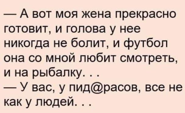 — А вот моя жена прекрасно готовит, и голова у нее никогда не болит, и футбол она со мной любит смотреть, и на рыбалку. . . — У вас, у пид@расов, все не как у людей. . .