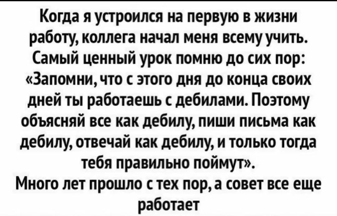 Когда я устроился на первую в жизни работу, коллега начал меня всему учить. Самый ценный урок помню до сих пор: «Запомни, что с этого дня до конца своих дней ты работаешь с дебилами. Поэтому объясняй все как дебилу, пиши письма как дебилу, отвечай как дебилу, и только тогда тебя правильно поймут». Много лет прошло с тех пор, а совет все еще