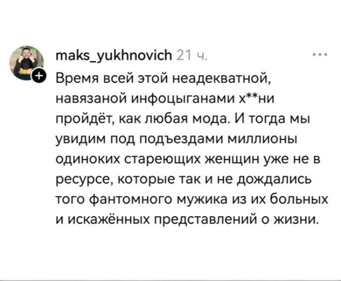 maks_yukhnovich 21 ч. Время всей этой неадекватной, навязанной инфоцыганами х**ни пройдёт, как любая мода. И тогда мы увидим под подъездами миллионы одиноких стареющих женщин уже не в ресурсе, которые так и не дождались того фантомного мужика из их больных и искажённых представлений о жизни.