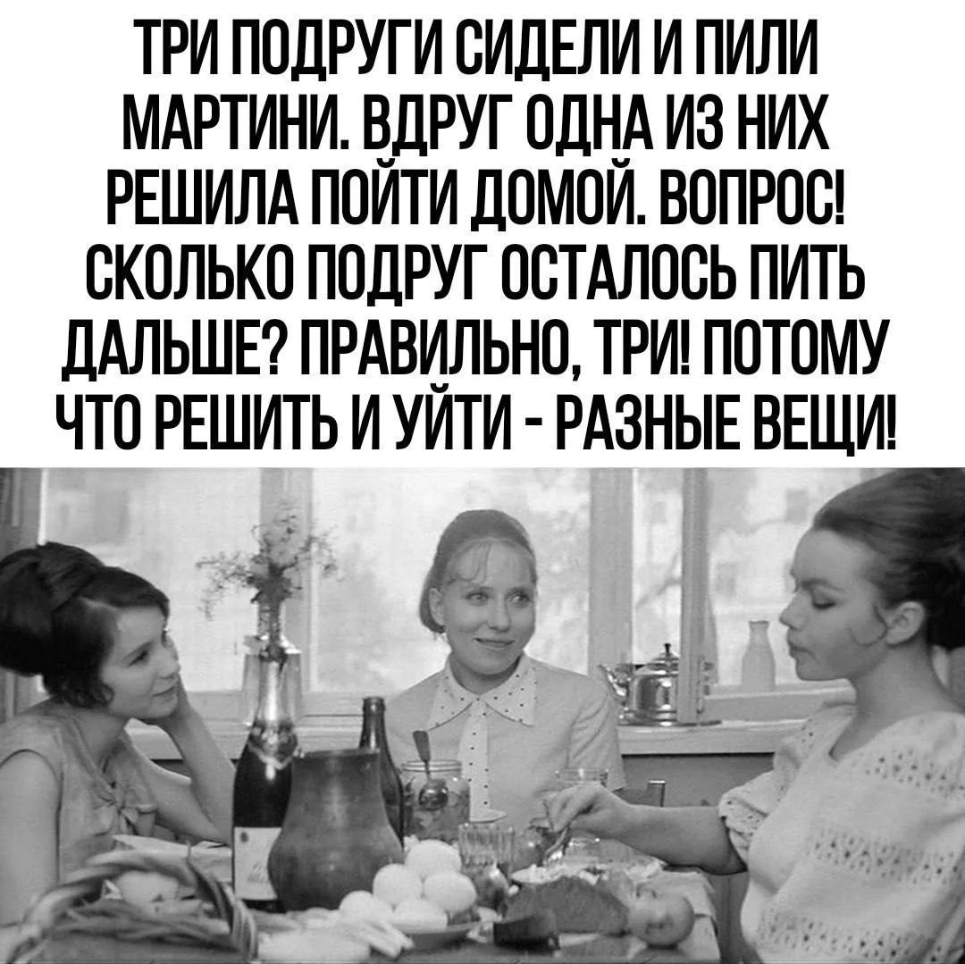 ТРИ ПОДРУГИ СИДЕЛИ И ПИЛИ МАРТИНИ. ВДРУГ ОДНА ИЗ НИХ РЕШИЛА ПОЙТИ ДОМОЙ. ВОПРОС! СКОЛЬКО ПОДРУГ ОСТАЛОСЬ ПИТЬ ДАЛЬШЕ? ПРАВИЛЬНО, ТРИ! ПОТОМУ ЧТО РЕШИТЬ И УЙТИ - РАЗНЫЕ ВЕЩИ!