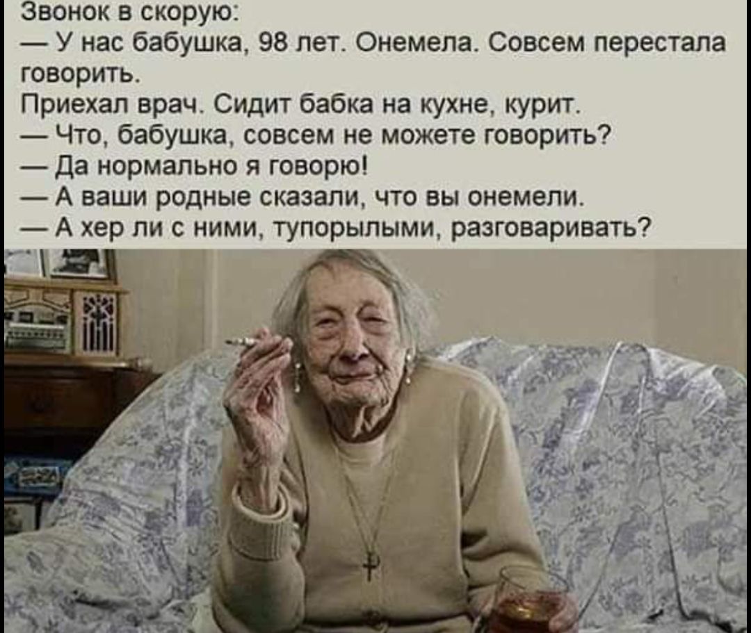 Звонок в скорую:
— У нас бабушка, 98 лет. Онемела. Совсем перестала говорить.
Приехал врач. Сидит бабка на кухне, курит.
— Что, бабушка, совсем не можете говорить?
— Да нормально я говорю!
— А ваши родные сказали, что вы онемели.
— А хер ли с ними, тупорылыми, разговаривать?