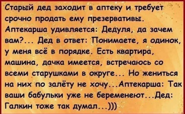 Старый дед заходит в аптеку и требует срочно продать ему презервативы. Аптекарша удивляется: Дедуля, да зачем вам?... Дед в ответ: Понимаете, я одинок, у меня всё в порядке. Есть квартира, машина, дачка имеется, встречаюсь со всеми старушками в округе... Но жениться на них по залёту не хочу... Аптекарша: Так ваши бабульки уже не беременеют... Дед: