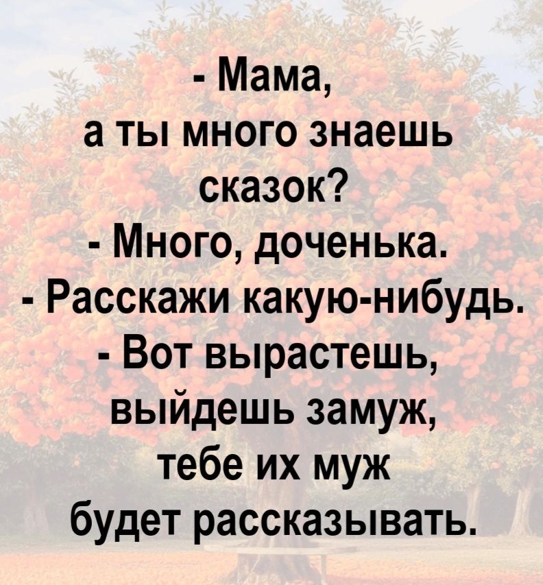 - Мама, а ты много знаешь сказок?
- Много, доченька.
- Расскажи какую-нибудь.
- Вот вырастешь, выйдешь замуж, тебе их муж будет рассказывать.