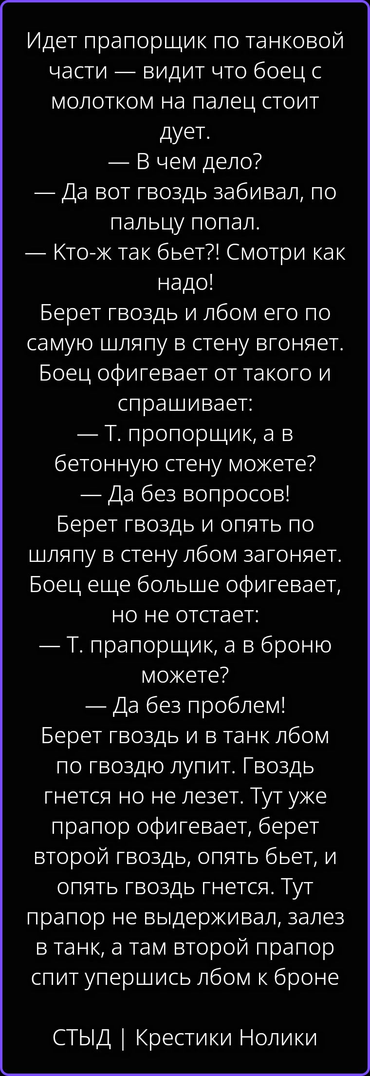 Идет прапорщик по танковой части — видит что боец с молотком на палец стоит дует. — В чем дело? — Да вот гвоздь забивал, по пальцу попал. — Кто-ж так бьет?! Смотри как надо! Берет гвоздь и лбом его по самую шляпу в стену вгоняет. Боец офигевает от такого и спрашивает: — Т. пророрщик, а в бетонную стену можете? — Да без вопросов! Берет гвоздь и