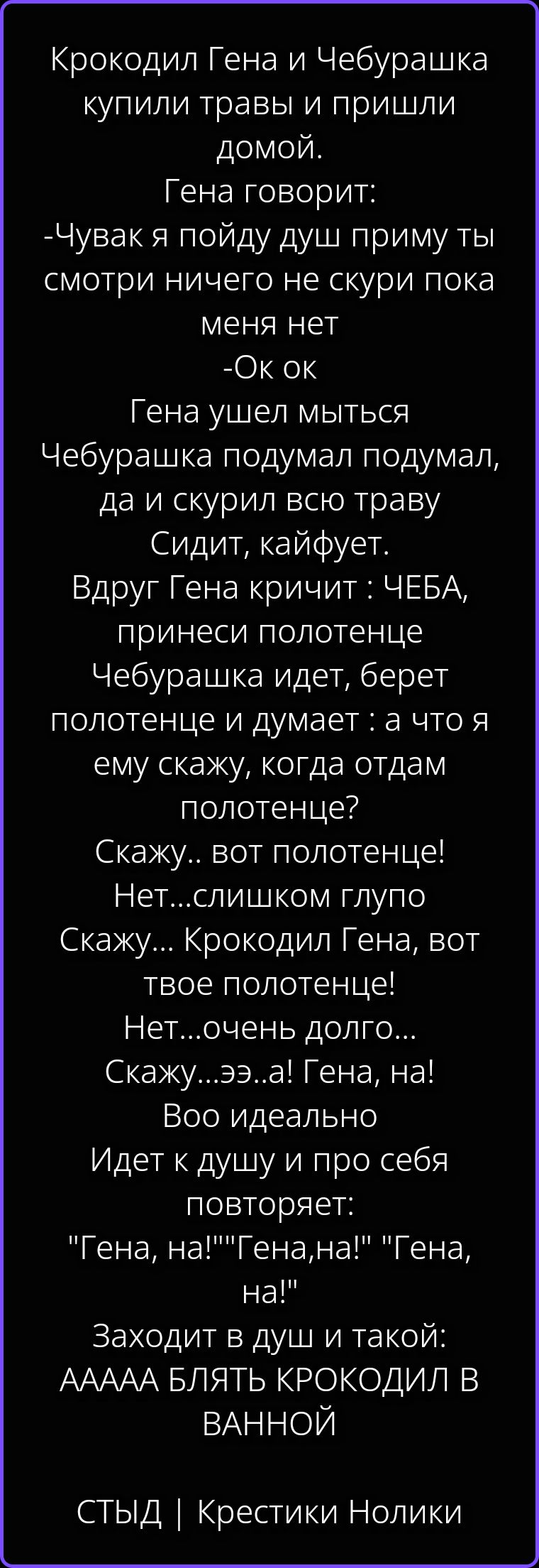 Крокодил Гена и Чебурашка купили травы и пришли домой. Гена говорит: -Чувак я пойду душ приму ты смотри ничего не скури пока меня нет -Ок ок Гена ушел мыться Чебурашка подумал подумал, да и скурил всю траву Сидит, кайфует. Вдруг Гена кричит : ЧЕБА, принеси полотенце Чебурашка идет, берет полотенце и думает : а что я ему скажу, когда отдам