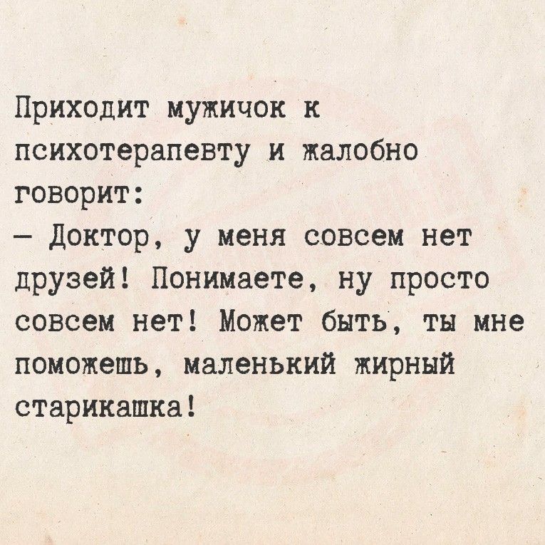 Приходит мужичок к психотерапевту и жалобно говорит: – Доктор, у меня совсем нет друзей! Понимаете, ну просто совсем нет! Может быть, ты мне поможешь, маленький жирный старикашка!