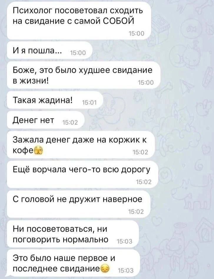 Психолог посоветовала сходить на свидание с самой собой. И я пошла... Боже, это было худшее свидание в жизни! Такая жадина! Денег нет. Зажала денег даже на коржик к кофе. Ещё ворчала чего-то всю дорогу. С головой не дружит наверное. Ни посоветоваться, ни поговорить нормально. Это было наше первое и последнее свидание