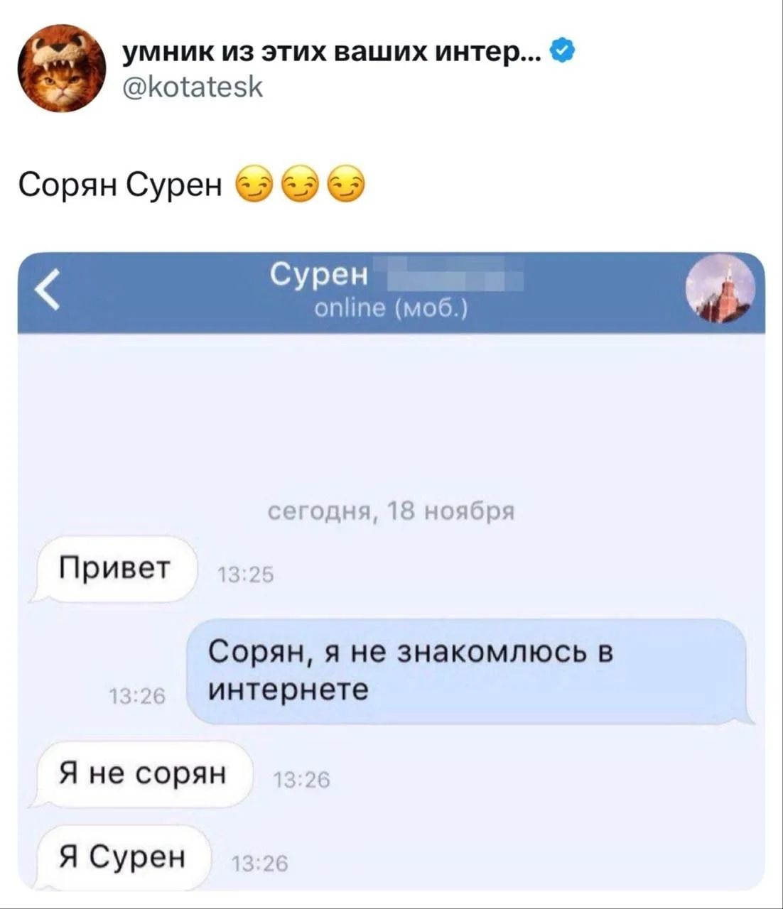 умник из этих ваших интер... @kotatesk Сорян Сурен Сурен online (моб.) сегодня, 18 ноября Привет 13:25 Сорян, я не знакомлюсь в интернете 13:26 Я не сорян 13:26 Я Сурен 13:26
