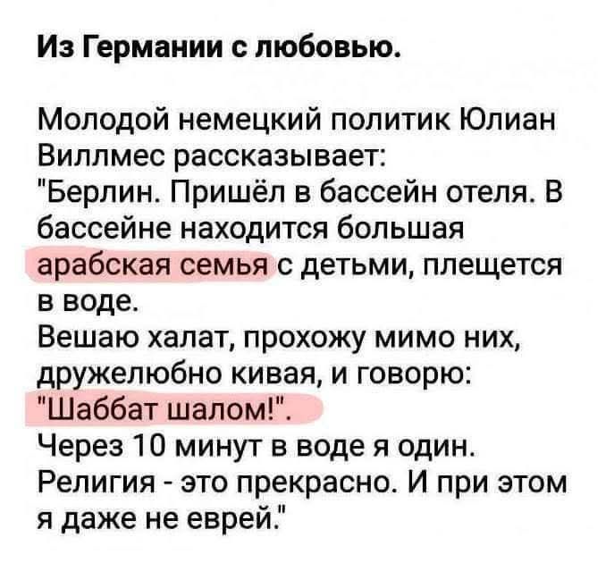 Из Германии с любовью. Молодой немецкий политик Юлиан Виллмес рассказывает: 'Берлин. Пришёл в бассейн отеля. В бассейне находится большая арабская семья с детьми, плещется в воде. Вешаю халат, прохожу мимо них, дружелюбно кивая, и говорю: 'Шаббат шалом!'. Через 10 минут в воде я один. Религия - это прекрасно. И при этом я даже не еврей.'