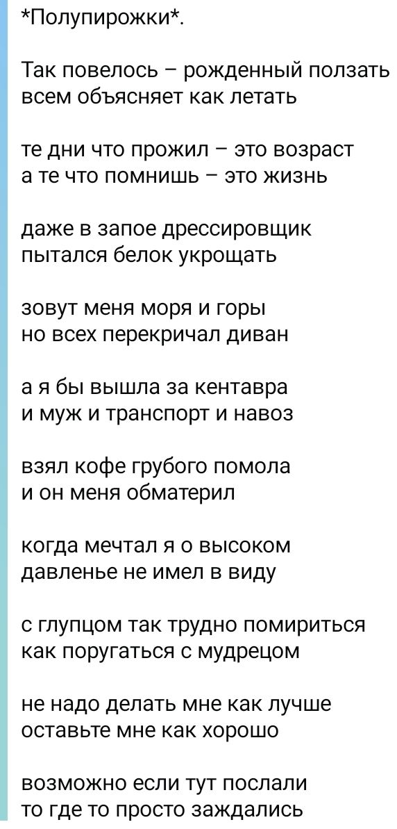 *Полупирожки*.
Так повелось — рожденный ползать
всем объясняет как летать
те дни что прожил — это возраст
а те что помнишь — это жизнь
даже в запое дрессировщик
пытался белок укрощать
зовут меня моря и горы
но всех перекричал диван
а я бы вышла за кентавра
и муж и транспорт и навоз
взял кофе грубого помола
и он меня обматерил
когда мечтал я о