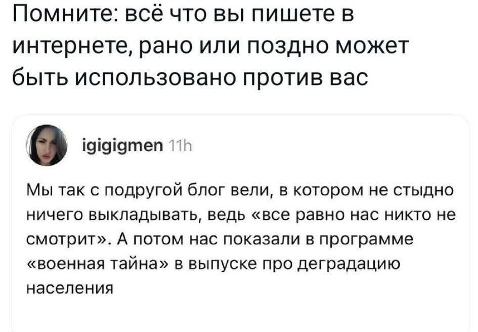 Помните: всё что вы пишете в интернете, рано или поздно может быть использовано против вас. igigigmen 11h Мы так с подругой блог вели, в котором не стыдно ничего выкладывать, ведь «все равно нас никто не смотрит». А потом нас показали в программе «военная тайна» в выпуске про деградацию населения