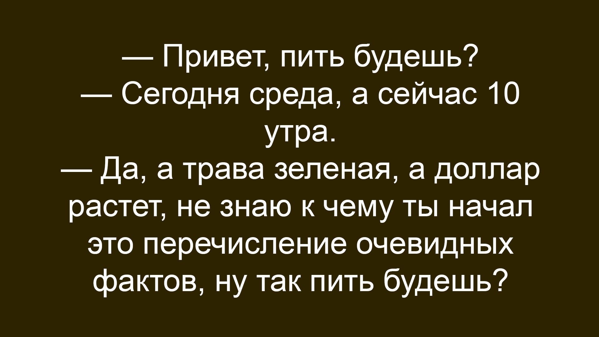 Привет, пить будешь? Сегодня среда, а сейчас 10 утра. Да, а трава зеленая, а доллар растет, не знаю к чему ты начал это перечисление очевидных фактов, ну так пить будешь?