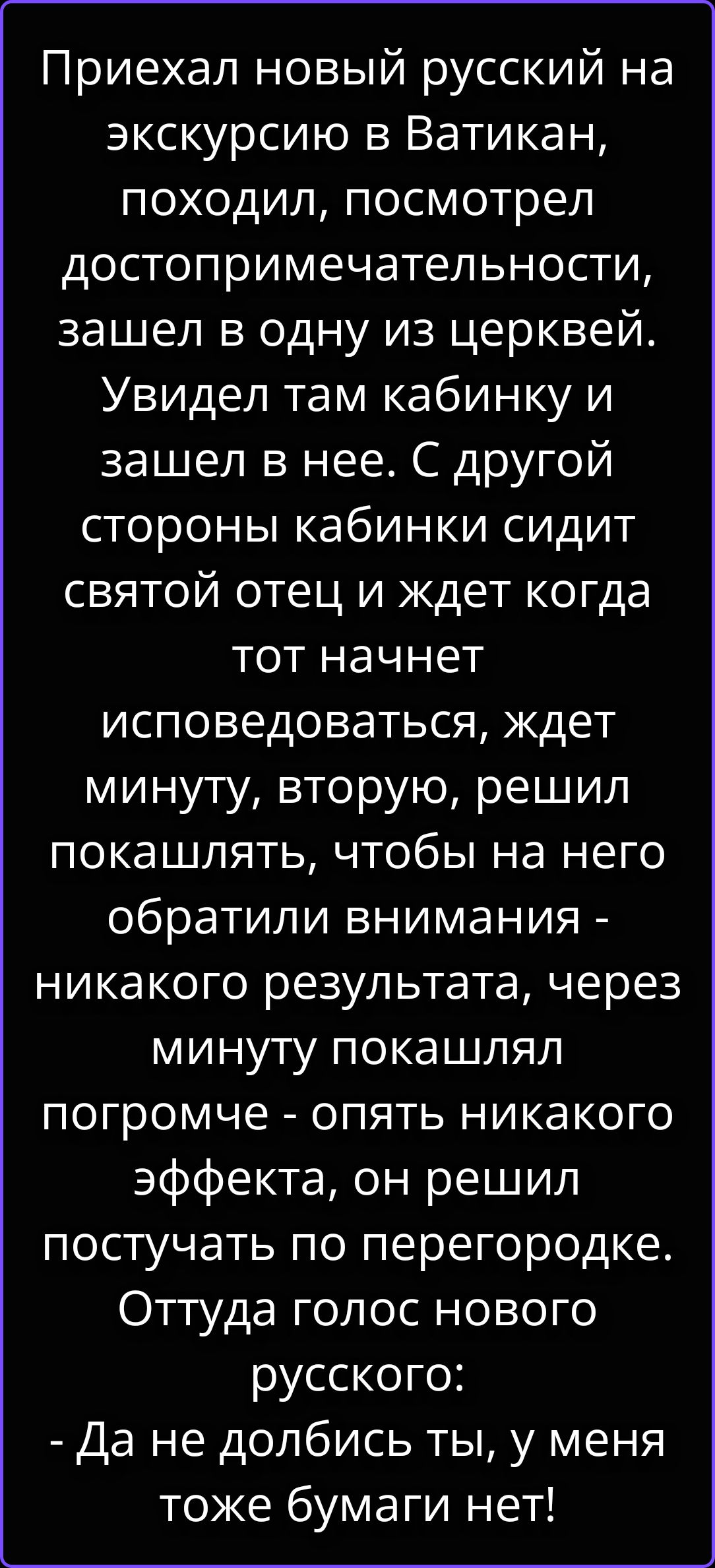 Приехал новый русский на экскурсию в Ватикан, походил, посмотрел достопримечательности, зашел в одну из церквей. Увидел там кабинку и зашел в нее. С другой стороны кабинки сидит святой отец и ждет когда тот начнет исповедоваться, ждет минуту, вторую, решил покашлять, чтобы на него обратили внимания - никакого результата, через минуту покашлял