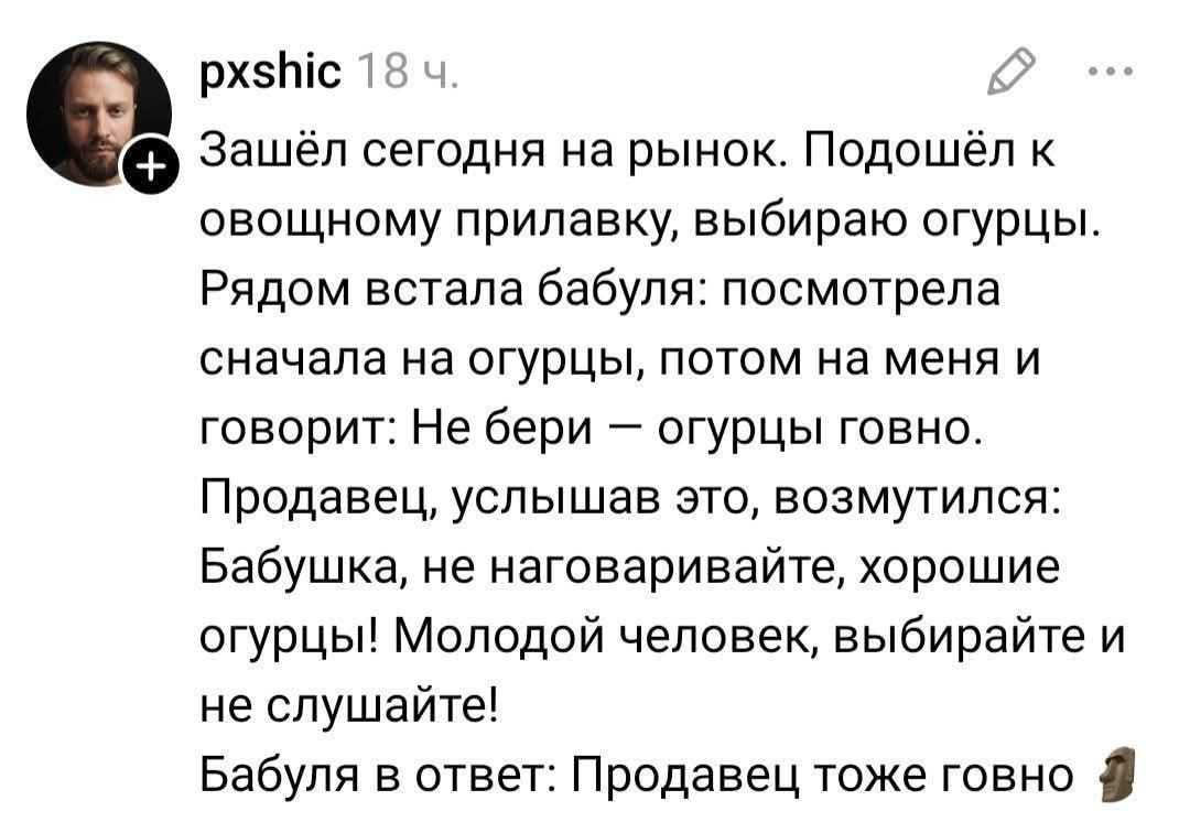 Зашёл сегодня на рынок. Подошёл к овощному прилавку, выбираю огурцы. Рядом встала бабуля: посмотрела сначала на огурцы, потом на меня и говорит: Не бери — огурцы говно. Продавец, услышав это, возмутился: Бабушка, не наговаривайте, хорошие огурцы! Молодой человек, выбирайте и не слушайте! Бабуля в ответ: Продавец тоже говно 🗿