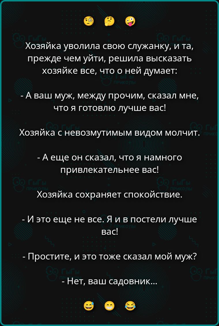 Хозяйка уволила свою служанку, и та, прежде чем уйти, решила высказать хозяйке все, что о ней думает: - А ваш муж, между прочим, сказал мне, что я готовлю лучше вас! Хозяйка с невозмутимым видом молчит. - А еще он сказал, что я намного привлекательнее вас! Хозяйка сохраняет спокойствие. - И это еще не все. Я и в постели лучше вас! - Простите, и