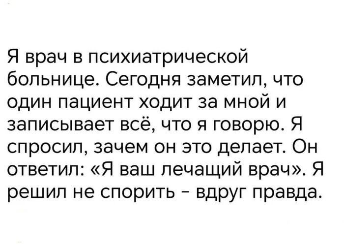 Я врач в психиатрической больнице. Сегодня заметил, что один пациент ходит за мной и записывает всё, что я говорю. Я спросил, зачем он это делает. Он ответил: «Я ваш лечащий врач». Я решил не спорить – вдруг правда.