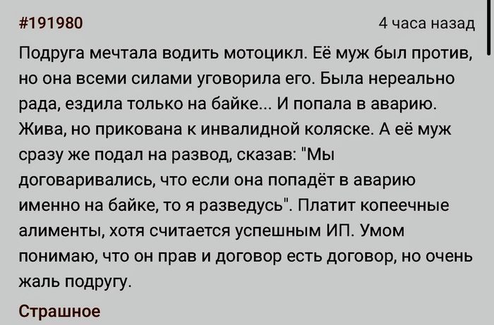Подруга мечтала водить мотоцикл. Её муж был против, но она всеми силами уговорила его. Была нереально рада, ездила только на байке... И попала в аварию. Жива, но прикована к инвалидной коляске. А её муж сразу же подал на развод, сказав: 