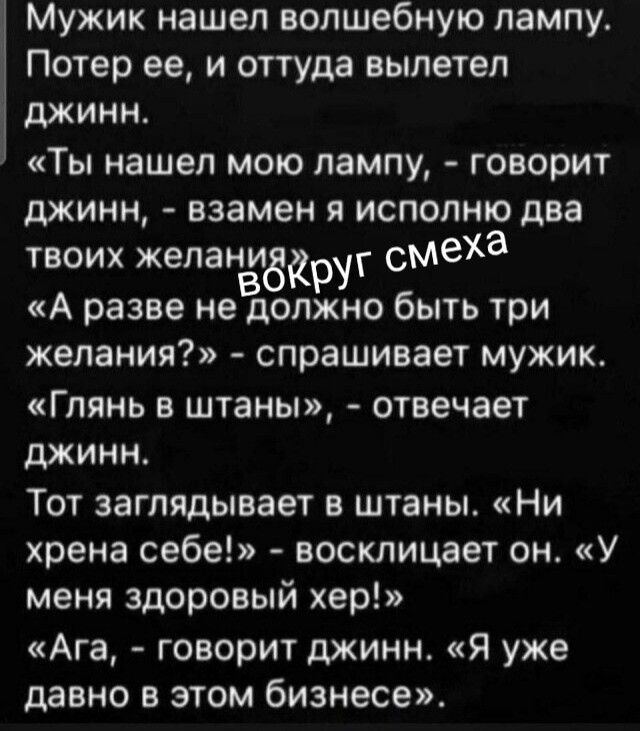 Мужик нашел волшебную лампу. Потер ее, и оттуда вылетел джинн. «Ты нашел мою лампу, - говорит джинн, - взамен я исполню два твоих желания». «А разве не должно быть три желания?» - спрашивает мужик. «Глянь в штаны», - отвечает джинн. Тот заглядывает в штаны. «Ни хрена себе!» - восклицает он. «У меня здоровый хер!» «Ага, - говорит джинн. «Я уже