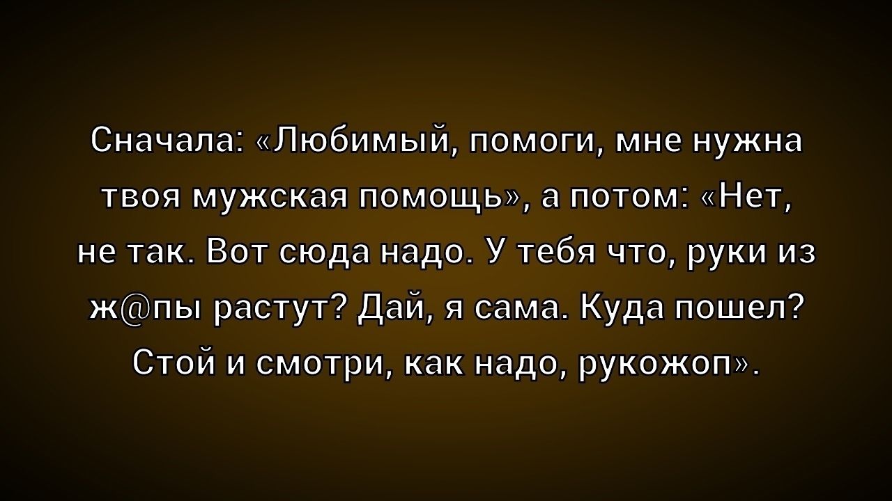 Сначала: «Любимый, помоги, мне нужна твоя мужская помощь», а потом: «Нет, не так. Вот сюда надо. У тебя что, руки из ж@пы растут? Дай, я сама. Куда пошел? Стой и смотри, как надо, рукожоп».
