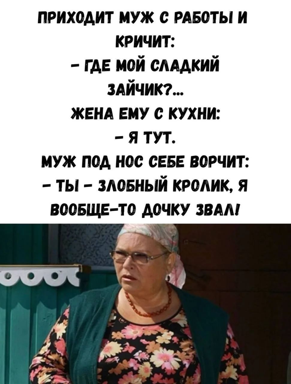 ПРИХОДИТ МУЖ С РАБОТЫ И КРИЧИТ: - ГДЕ МОЙ СЛАДКИЙ ЗАЙЧИК?... ЖЕНА ЕМУ С КУХНИ: - Я ТУТ. МУЖ ПОД НОС СЕБЕ ВОРЧИТ: - ТЫ - ЗЛОБНЫЙ КРОЛИК, Я ВООБЩЕ-ТО ДОЧКУ ЗВАЛ!