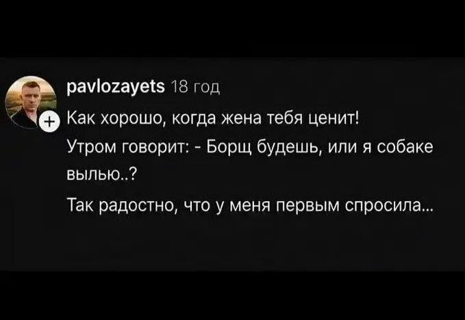pavlozayets 18 год Как хорошо, когда жена тебя ценит! Утром говорит: - Борщ будешь, или я собаке вылью..? Так радостно, что у меня первым спросила...