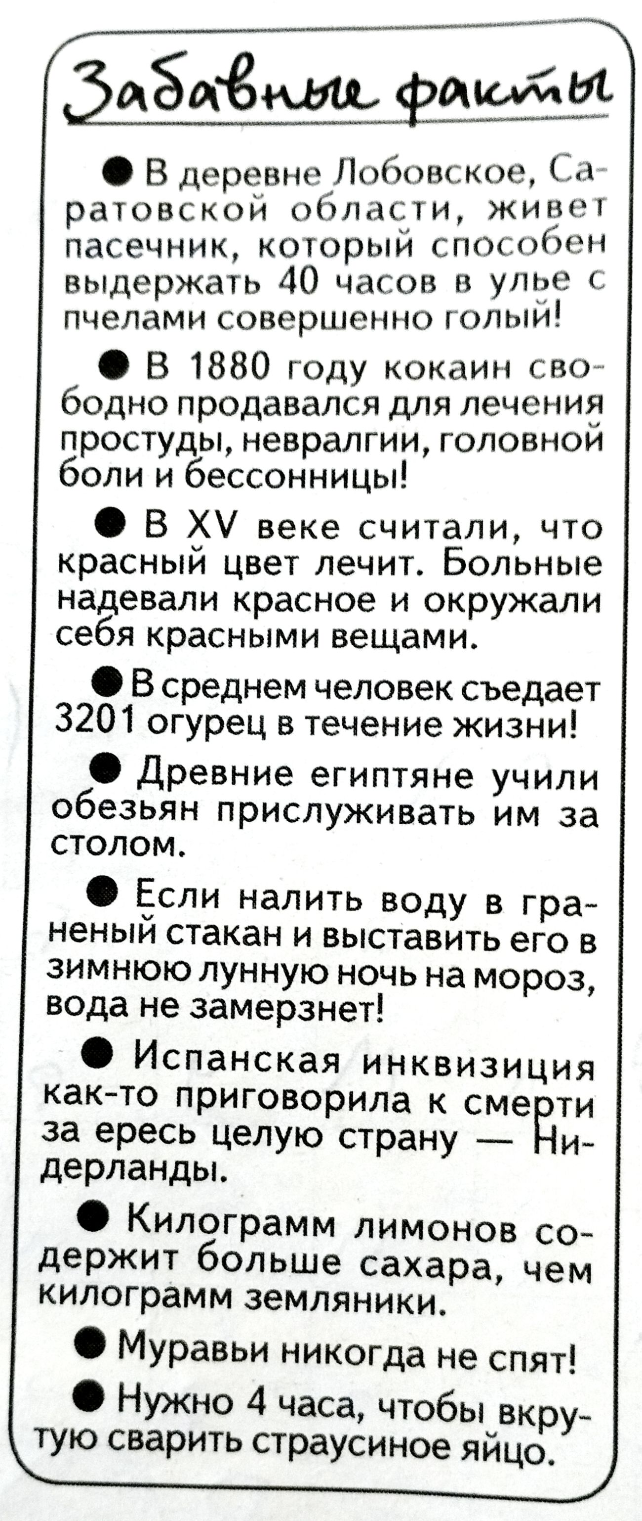 Забавные факты
В деревне Лобовское, Саратовской области, живет пасечник, который способен выдержать 40 часов в улье с пчелами совершенно голый!
В 1880 году кокаин свободно продавался для лечения простуды, невралгии, головной боли и бессонницы!
В XV веке считали, что красный цвет лечит. Больные надевали красное и окружали себя красными вещами.
В
