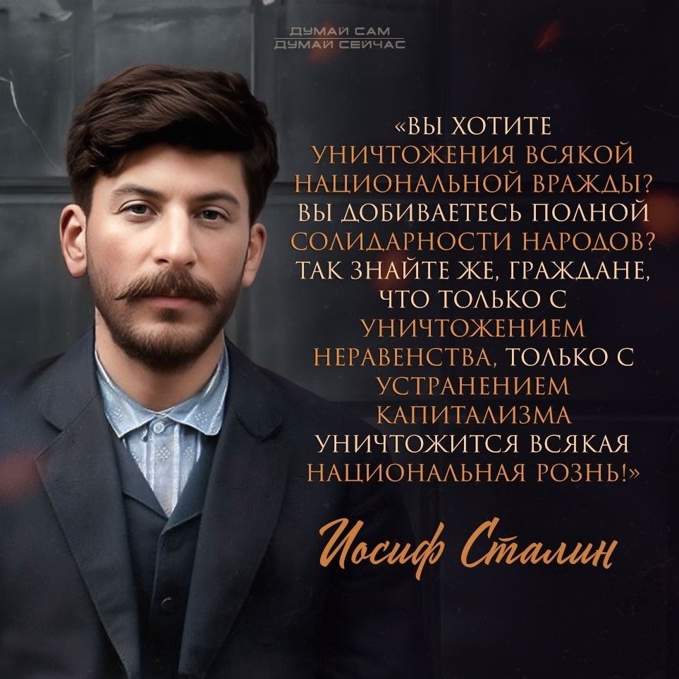 ДУМАЙ САМ ДУМАЙ СЕЙЧАС «ВЫ ХОТИТЕ УНИЧТОЖЕНИЯ ВСЯКОЙ НАЦИОНАЛЬНОЙ ВРАЖДЫ? ВЫ ДОБИВАЕТЕСЬ ПОЛНОЙ СОЛИДАРНОСТИ НАРОДОВ? ТАК ЗНАЙТЕ ЖЕ, ГРАЖДАНЕ, ЧТО ТОЛЬКО С УНИЧТОЖЕНИЕМ НЕРАВЕНСТВА, ТОЛЬКО С УСТРАНЕНИЕМ КАПИТАЛИЗМА УНИЧТОЖИТСЯ ВСЯКАЯ НАЦИОНАЛЬНАЯ РОЗНЬ!» Иосиф Сталин