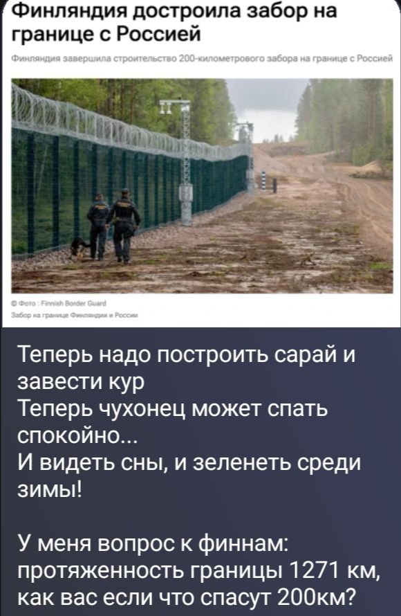 Финляндия достроила забор на границе с Россией. Финляндия завершила строительство 200-километрового забора на границе с Россией. Теперь надо построить сарай и завести кур. Теперь чухонец может спать спокойно... И видеть сны, и зеленеть среди зимы! У меня вопрос к финнам: протяженность границы 1271 км, как вас если что спасут 200км?