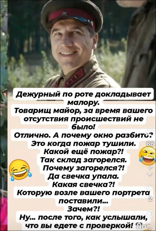 Дежурный по роте докладывает майору. Товарищ майор, за время вашего отсутствия происшествий не было! Отлично. А почему окно разбито? Это когда пожар тушили. Какой ещё пожар?! Так склад загорелся. Почему загорелся?! Да свечка упала. Какая свечка?! Которую возле вашего портрета поставили... Зачем?! Ну... после того, как услышали, что вы едете с