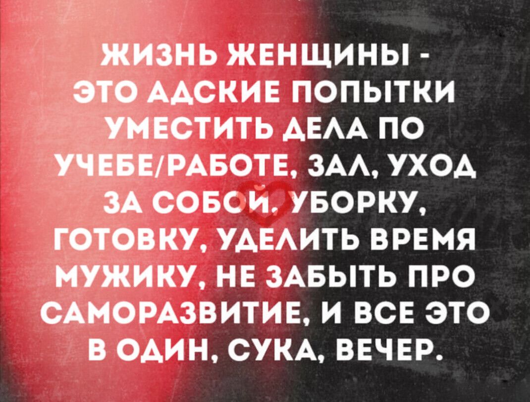 ЖИЗНЬ ЖЕНЩИНЫ - ЭТО АДСКИЕ ПОПЫТКИ УМЕСТИТЬ ДЕЛА ПО УЧЕБЕ/РАБОТЕ, ЗАЛ, УХОД ЗА СОБОЙ, УБОРКУ, ГОТОВКУ, УДЕЛИТЬ ВРЕМЯ МУЖИКУ, НЕ ЗАБЫТЬ ПРО САМОРАЗВИТИЕ, И ВСЕ ЭТО В ОДИН, СУКА, ВЕЧЕР.
